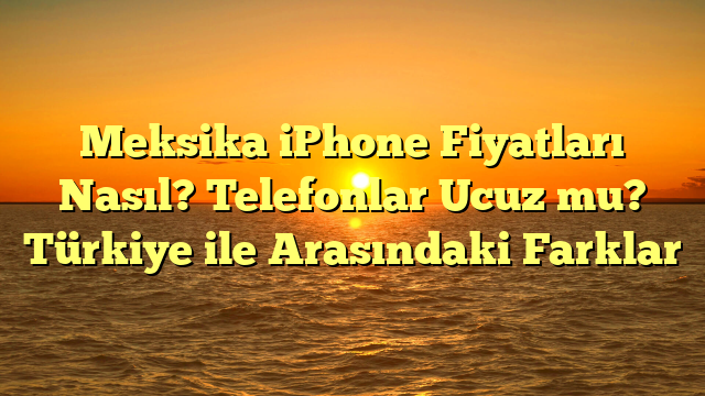 Meksika iPhone Fiyatları Nasıl? Telefonlar Ucuz mu? Türkiye ile Arasındaki Farklar