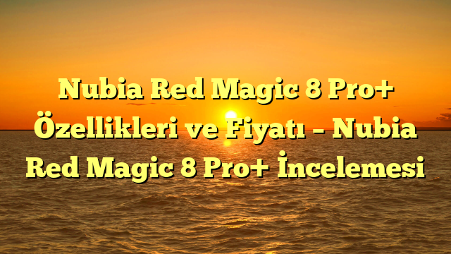Nubia Red Magic 8 Pro+ Özellikleri ve Fiyatı – Nubia Red Magic 8 Pro+ İncelemesi