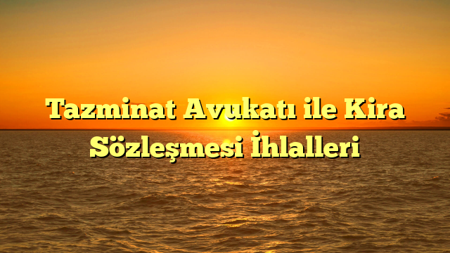 Tazminat Avukatı ile Kira Sözleşmesi İhlalleri
